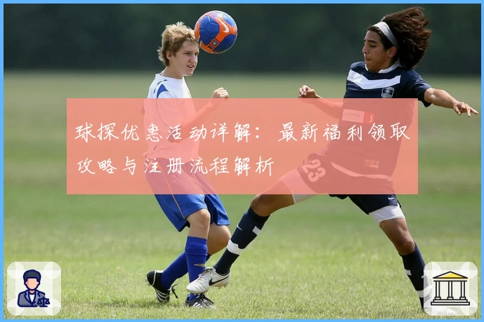 球探优惠活动详解:最新福利领取攻略与注册流程解析