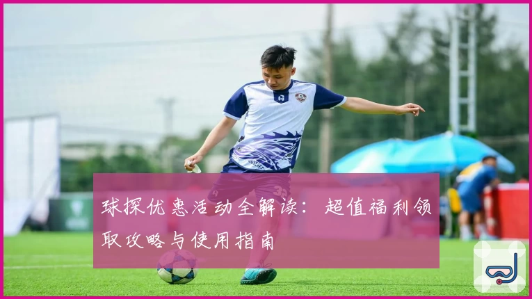 球探优惠活动全解读：超值福利领取攻略与使用指南