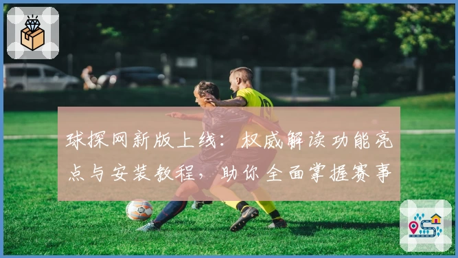 球探网新版上线：权威解读功能亮点与安装教程，助你全面掌握赛事资讯