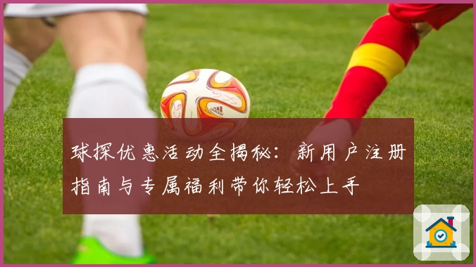 球探优惠活动全揭秘：新用户注册指南与专属福利带你轻松上手