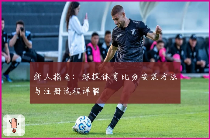 新人指南：球探体育比分安装方法与注册流程详解