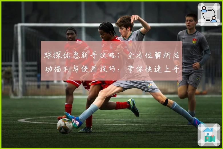 球探优惠新手攻略：全方位解析活动福利与使用技巧，带你快速上手