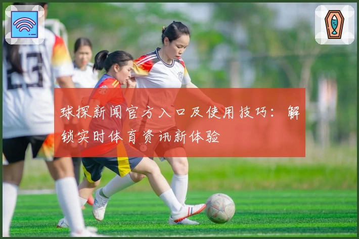 球探新闻官方入口及使用技巧：解锁实时体育资讯新体验